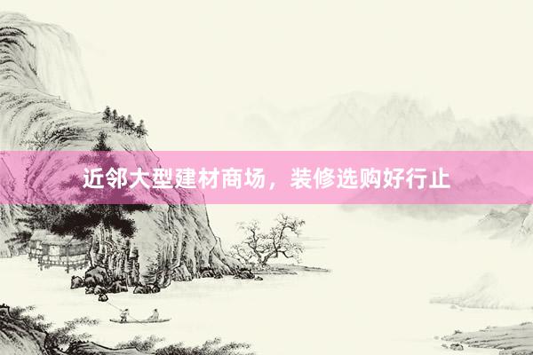 近邻大型建材商场,装修选购好行止